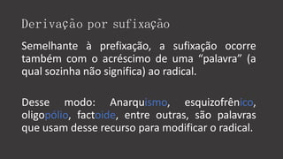Derivação por sufixação
Semelhante à prefixação, a sufixação ocorre
também com o acréscimo de uma “palavra” (a
qual sozinha não significa) ao radical.
Desse modo: Anarquismo, esquizofrênico,
oligopólio, factoide, entre outras, são palavras
que usam desse recurso para modificar o radical.
 