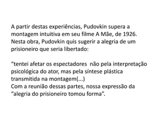A partir destas experiências, Pudovkin supera a
montagem intuitiva em seu filme A Mãe, de 1926.
Nesta obra, Pudovkin quis sugerir a alegria de um
prisioneiro que seria libertado:

“tentei afetar os espectadores não pela interpretação
psicológica do ator, mas pela síntese plástica
transmitida na montagem(...)
Com a reunião dessas partes, nossa expressão da
“alegria do prisioneiro tomou forma”.
 