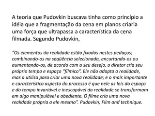 A teoria que Pudovkin buscava tinha como princípio a
idéia que a fragmentação da cena em planos criaria
uma força que ultrapassa a característica da cena
filmada. Segundo Pudovkin,

“Os elementos da realidade estão fixados nestes pedaços;
combinando-os na seqüência selecionada, encurtando-os ou
aumentando-os, de acordo com o seu desejo, o diretor cria seu
próprio tempo e espaço “fílmico”. Ele não adapta a realidade,
mas a utiliza para criar uma nova realidade; e o mais importante
e característico aspecto do processo é que nele as leis do espaço
e do tempo invariável e inescapável da realidade se transformam
em algo manipulável e obediente. O filme cria uma nova
realidade própria a ele mesmo”. Pudovkin, Film and technique.
 
