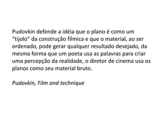 Pudovkin defende a idéia que o plano é como um
“tijolo” da construção fílmica e que o material, ao ser
ordenado, pode gerar qualquer resultado desejado, da
mesma forma que um poeta usa as palavras para criar
uma percepção da realidade, o diretor de cinema usa os
planos como seu material bruto.

Pudovkin, Film and technique
 