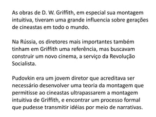 As obras de D. W. Griffith, em especial sua montagem
intuitiva, tiveram uma grande influencia sobre gerações
de cineastas em todo o mundo.

Na Rússia, os diretores mais importantes também
tinham em Griffith uma referência, mas buscavam
construir um novo cinema, a serviço da Revolução
Socialista.

Pudovkin era um jovem diretor que acreditava ser
necessário desenvolver uma teoria da montagem que
permitisse ao cineastas ultrapassarem a montagem
intuitiva de Griffith, e encontrar um processo formal
que pudesse transmitir idéias por meio de narrativas.
 