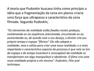A teoria que Pudovkin buscava tinha como princípio a
idéia que a fragmentação da cena em planos criaria
uma força que ultrapassa a característica da cena
filmada. Segundo Pudovkin,

“Os elementos da realidade estão fixados nestes pedaços;
combinando-os na seqüência selecionada, encurtando-os ou
aumentando-os, de acordo com o seu desejo, o diretor cria seu
próprio tempo e espaço “fílmico”. Ele não adapta a
realidade, mas a utiliza para criar uma nova realidade; e o mais
importante e característico aspecto do processo é que nele as leis
do espaço e do tempo invariável e inescapável da realidade se
transformam em algo manipulável e obediente. O filme cria uma
nova realidade própria a ele mesmo”. Pudovkin, Film and
technique.
 