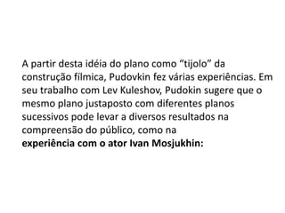 A partir desta idéia do plano como “tijolo” da
construção fílmica, Pudovkin fez várias experiências. Em
seu trabalho com Lev Kuleshov, Pudokin sugere que o
mesmo plano justaposto com diferentes planos
sucessivos pode levar a diversos resultados na
compreensão do público, como na
experiência com o ator Ivan Mosjukhin:
 