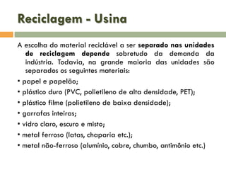 Reciclagem - Usina
A escolha do material reciclável a ser separado nas unidades
de reciclagem depende sobretudo da demanda da
indústria. Todavia, na grande maioria das unidades são
separados os seguintes materiais:
• papel e papelão;
• plástico duro (PVC, polietileno de alta densidade, PET);
• plástico filme (polietileno de baixa densidade);
• garrafas inteiras;
• vidro claro, escuro e misto;
• metal ferroso (latas, chaparia etc.);
• metal não-ferroso (alumínio, cobre, chumbo, antimônio etc.)

 