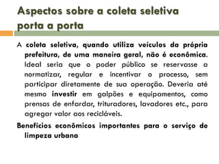 Aspectos sobre a coleta seletiva
porta a porta
A coleta seletiva, quando utiliza veículos da própria
prefeitura, de uma maneira geral, não é econômica.
Ideal seria que o poder público se reservasse a
normatizar, regular e incentivar o processo, sem
participar diretamente de sua operação. Deveria até
mesmo investir em galpões e equipamentos, como
prensas de enfardar, trituradores, lavadores etc., para
agregar valor aos recicláveis.
Benefícios econômicos importantes para o serviço de
limpeza urbana

 