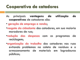 Cooperativa de catadores
As principais vantagens da utilização de
cooperativas de catadores são:
• geração de emprego e renda;
•resgate da cidadania dos catadores, em sua maioria
moradores de rua;
•redução das despesas com os programas de
reciclagem;
•organização do trabalho dos catadores nas ruas
evitando problemas na coleta de resíduos e o
armazenamento de materiais em logradouros
públicos;

 