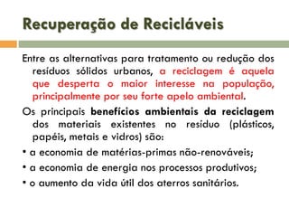 Recuperação de Recicláveis
Entre as alternativas para tratamento ou redução dos
resíduos sólidos urbanos, a reciclagem é aquela
que desperta o maior interesse na população,
principalmente por seu forte apelo ambiental.
Os principais benefícios ambientais da reciclagem
dos materiais existentes no resíduo (plásticos,
papéis, metais e vidros) são:
• a economia de matérias-primas não-renováveis;
• a economia de energia nos processos produtivos;
• o aumento da vida útil dos aterros sanitários.

 