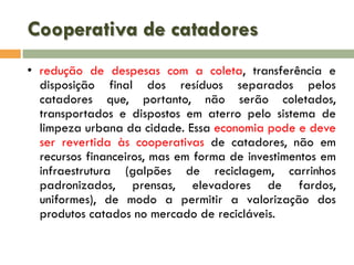 Cooperativa de catadores
• redução de despesas com a coleta, transferência e
disposição final dos resíduos separados pelos
catadores que, portanto, não serão coletados,
transportados e dispostos em aterro pelo sistema de
limpeza urbana da cidade. Essa economia pode e deve
ser revertida às cooperativas de catadores, não em
recursos financeiros, mas em forma de investimentos em
infraestrutura (galpões de reciclagem, carrinhos
padronizados, prensas, elevadores de fardos,
uniformes), de modo a permitir a valorização dos
produtos catados no mercado de recicláveis.

 