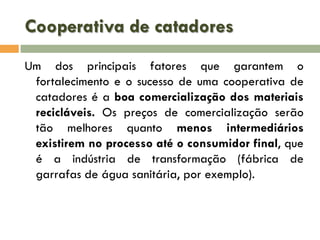 Cooperativa de catadores
Um dos principais fatores que garantem o
fortalecimento e o sucesso de uma cooperativa de
catadores é a boa comercialização dos materiais
recicláveis. Os preços de comercialização serão
tão melhores quanto menos intermediários
existirem no processo até o consumidor final, que
é a indústria de transformação (fábrica de
garrafas de água sanitária, por exemplo).

 