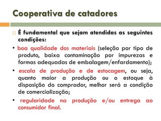 Cooperativa de catadores
É fundamental que sejam atendidas as seguintes
condições:
• boa qualidade dos materiais (seleção por tipo de
produto, baixa contaminação por impurezas e
formas adequadas de embalagem/enfardamento);
• escala de produção e de estocagem, ou seja,
quanto maior a produção ou o estoque à
disposição do comprador, melhor será a condição
de comercialização;
• regularidade na produção e/ou entrega ao
consumidor final.


 