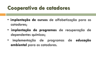 Cooperativa de catadores
• implantação de cursos de alfabetização para os
catadores;
• implantação de programas de recuperação de
dependentes químicos;
• implementação de programas de educação
ambiental para os catadores.

 