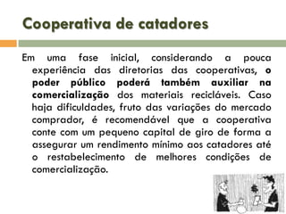 Cooperativa de catadores
Em uma fase inicial, considerando a pouca
experiência das diretorias das cooperativas, o
poder público poderá também auxiliar na
comercialização dos materiais recicláveis. Caso
haja dificuldades, fruto das variações do mercado
comprador, é recomendável que a cooperativa
conte com um pequeno capital de giro de forma a
assegurar um rendimento mínimo aos catadores até
o restabelecimento de melhores condições de
comercialização.

 