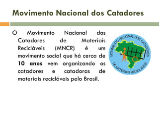 Movimento Nacional dos Catadores
O

Movimento
Nacional
dos
Catadores
de
Materiais
Recicláveis
(MNCR)
é
um
movimento social que há cerca de
10 anos vem organizando os
catadores e catadoras de
materiais recicláveis pelo Brasil.

 