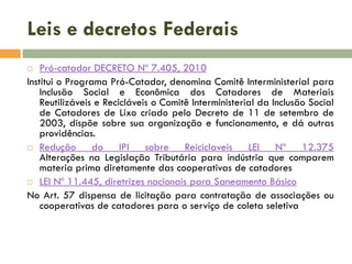 Leis e decretos Federais
Pró-catador DECRETO Nº 7.405, 2010
Institui o Programa Pró-Catador, denomina Comitê Interministerial para
Inclusão Social e Econômica dos Catadores de Materiais
Reutilizáveis e Recicláveis o Comitê Interministerial da Inclusão Social
de Catadores de Lixo criado pelo Decreto de 11 de setembro de
2003, dispõe sobre sua organização e funcionamento, e dá outras
providências.
 Redução
do IPI sobre Reiciclaveis LEI Nº 12.375
Alterações na Legislação Tributária para indústria que comparem
materia prima diretamente das cooperativas de catadores
 LEI Nº 11.445, diretrizes nacionais para Saneamento Básico
No Art. 57 dispensa de licitação para contratação de associações ou
cooperativas de catadores para o serviço de coleta seletiva


 