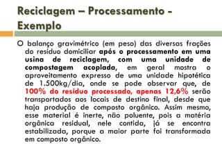 Reciclagem – Processamento Exemplo
O balanço gravimétrico (em peso) das diversas frações
do resíduo domiciliar após o processamento em uma
usina de reciclagem, com uma unidade de
compostagem acoplada, em geral mostra o
aproveitamento expresso de uma unidade hipotética
de 1.500kg/dia, onde se pode observar que, de
100% do resíduo processado, apenas 12,6% serão
transportados aos locais de destino final, desde que
haja produção de composto orgânico. Assim mesmo,
esse material é inerte, não poluente, pois a matéria
orgânica residual, nele contida, já se encontra
estabilizada, porque a maior parte foi transformada
em composto orgânico.

 