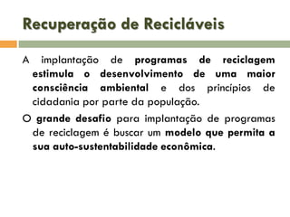Recuperação de Recicláveis
A

implantação de programas de reciclagem
estimula o desenvolvimento de uma maior
consciência ambiental e dos princípios de
cidadania por parte da população.
O grande desafio para implantação de programas
de reciclagem é buscar um modelo que permita a
sua auto-sustentabilidade econômica.

 