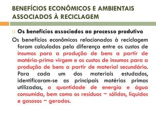 BENEFÍCIOS ECONÔMICOS E AMBIENTAIS
ASSOCIADOS À RECICLAGEM
Os benefícios associados ao processo produtivo
Os benefícios econômicos relacionados à reciclagem
foram calculados pela diferença entre os custos de
insumos para a produção de bens a partir de
matéria-prima virgem e os custos de insumos para a
produção de bens a partir de material secundário.
Para cada um dos materiais estudados,
identificaram-se as principais matérias primas
utilizadas, a quantidade de energia e água
consumida, bem como os resíduos − sólidos, líquidos
e gasosos − gerados.


 