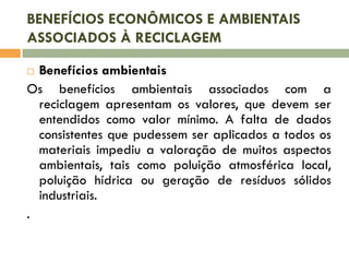 BENEFÍCIOS ECONÔMICOS E AMBIENTAIS
ASSOCIADOS À RECICLAGEM
Benefícios ambientais
Os benefícios ambientais associados com a
reciclagem apresentam os valores, que devem ser
entendidos como valor mínimo. A falta de dados
consistentes que pudessem ser aplicados a todos os
materiais impediu a valoração de muitos aspectos
ambientais, tais como poluição atmosférica local,
poluição hídrica ou geração de resíduos sólidos
industriais.
.


 
