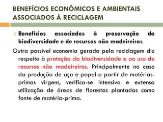 BENEFÍCIOS ECONÔMICOS E AMBIENTAIS
ASSOCIADOS À RECICLAGEM
Benefícios associados à preservação da
biodiversidade e de recursos não madeireiros
Outra possível economia gerada pela reciclagem diz
respeito à proteção da biodiversidade e ao uso de
recursos não madeireiros. Principalmente no caso
da produção de aço e papel a partir de matériasprimas virgens, verifica-se intensiva e extensa
utilização de áreas de florestas plantadas como
fonte de matéria-prima.


 