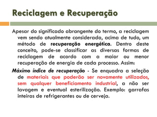 Reciclagem e Recuperação
Apesar do significado abrangente do termo, a reciclagem
vem sendo atualmente considerada, acima de tudo, um
método de recuperação energética. Dentro deste
conceito, pode-se classificar as diversas formas de
reciclagem de acordo com a maior ou menor
recuperação de energia de cada processo. Assim:
Máximo índice de recuperação - Se enquadra a seleção
de materiais que poderão ser novamente utilizados,
sem qualquer beneficiamento industrial, a não ser
lavagem e eventual esterilização. Exemplo: garrafas
inteiras de refrigerantes ou de cerveja.

 