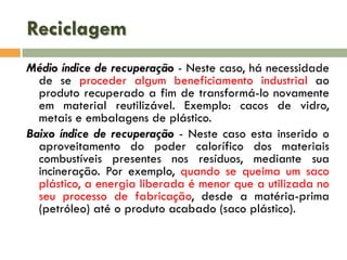 Reciclagem
Médio índice de recuperação - Neste caso, há necessidade
de se proceder algum beneficiamento industrial ao
produto recuperado a fim de transformá-lo novamente
em material reutilizável. Exemplo: cacos de vidro,
metais e embalagens de plástico.
Baixo índice de recuperação - Neste caso esta inserido o
aproveitamento do poder calorífico dos materiais
combustíveis presentes nos resíduos, mediante sua
incineração. Por exemplo, quando se queima um saco
plástico, a energia liberada é menor que a utilizada no
seu processo de fabricação, desde a matéria-prima
(petróleo) até o produto acabado (saco plástico).

 