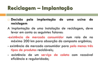Reciclagem – Implantação
Decisão pela implantação de uma usina de
reciclagem
A implantação de uma instalação de reciclagem, deve
levar em conta os seguintes fatores:
-existência de mercado consumidor num raio de no
máximo 200 km para absorção do composto orgânico;
- existência de mercado consumidor para pelo menos três
tipos de produtos recicláveis;
- existência de um serviço de coleta com razoável
eficiência e regularidade;


 