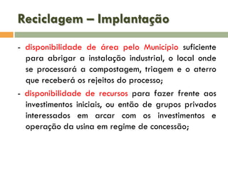Reciclagem – Implantação
- disponibilidade de área pelo Município suficiente
para abrigar a instalação industrial, o local onde
se processará a compostagem, triagem e o aterro
que receberá os rejeitos do processo;
- disponibilidade de recursos para fazer frente aos
investimentos iniciais, ou então de grupos privados
interessados em arcar com os investimentos e
operação da usina em regime de concessão;

 