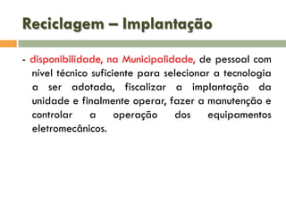 Reciclagem – Implantação
- disponibilidade, na Municipalidade, de pessoal com
nível técnico suficiente para selecionar a tecnologia
a ser adotada, fiscalizar a implantação da
unidade e finalmente operar, fazer a manutenção e
controlar a operação dos equipamentos
eletromecânicos.

 