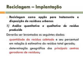 Reciclagem – Implantação
Reciclagem como opção para tratamento e
disposição do resíduos urbanos
1) Análise quantitativa e qualitativa do resíduo
produzido
Deverão ser levantados os seguintes dados:
- quantidade do resíduo coletado e seu percentual
em relação à estimativa do resíduo total gerado;
- determinação geográfica dos principais centros
geradores de resíduos;


 