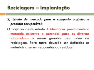 Reciclagem – Implantação
2) Estudo de mercado para o composto orgânico e
produtos recuperáveis
O objetivo deste estudo é identificar previamente o
mercado existente e potencial para os diversos
subprodutos a serem gerados pela usina de
reciclagem. Para tanto deverão ser definidos os
materiais a serem separados do resíduos.

 