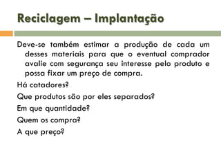 Reciclagem – Implantação
Deve-se também estimar a produção de cada um
desses materiais para que o eventual comprador
avalie com segurança seu interesse pelo produto e
possa fixar um preço de compra.
Há catadores?
Que produtos são por eles separados?
Em que quantidade?
Quem os compra?
A que preço?

 
