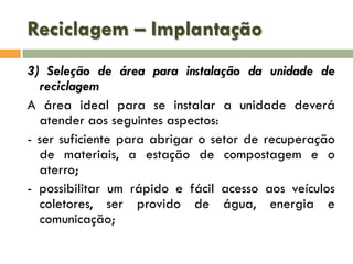 Reciclagem – Implantação
3) Seleção de área para instalação da unidade de
reciclagem
A área ideal para se instalar a unidade deverá
atender aos seguintes aspectos:
- ser suficiente para abrigar o setor de recuperação
de materiais, a estação de compostagem e o
aterro;
- possibilitar um rápido e fácil acesso aos veículos
coletores, ser provido de água, energia e
comunicação;

 