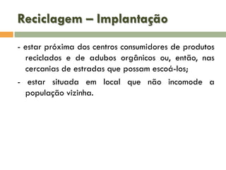 Reciclagem – Implantação
- estar próxima dos centros consumidores de produtos
reciclados e de adubos orgânicos ou, então, nas
cercanias de estradas que possam escoá-los;
- estar situada em local que não incomode a
população vizinha.

 