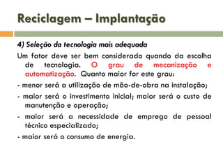 Reciclagem – Implantação
4) Seleção da tecnologia mais adequada
Um fator deve ser bem considerado quando da escolha
de tecnologia. O grau de mecanização e
automatização. Quanto maior for este grau:
- menor será a utilização de mão-de-obra na instalação;
- maior será o investimento inicial; maior será o custo de
manutenção e operação;
- maior será a necessidade de emprego de pessoal
técnico especializado;
- maior será o consumo de energia.

 