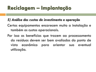 Reciclagem – Implantação
5) Análise dos custos de investimento e operação
Certos equipamentos encarecem muito a instalação e
também os custos operacionais.
Por isso os benefícios que trazem ao processamento
do resíduos devem ser bem avaliados do ponto de
vista econômico para orientar sua eventual
utilização.

 