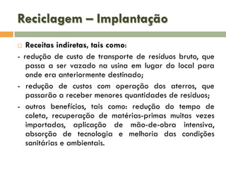 Reciclagem – Implantação
Receitas indiretas, tais como:
- redução de custo de transporte de resíduos bruto, que
passa a ser vazado na usina em lugar do local para
onde era anteriormente destinado;
- redução de custos com operação dos aterros, que
passarão a receber menores quantidades de resíduos;
- outros benefícios, tais como: redução do tempo de
coleta, recuperação de matérias-primas muitas vezes
importadas, aplicação de mão-de-obra intensiva,
absorção de tecnologia e melhoria das condições
sanitárias e ambientais.


 