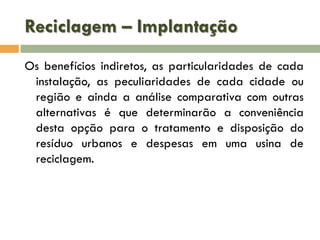 Reciclagem – Implantação
Os benefícios indiretos, as particularidades de cada
instalação, as peculiaridades de cada cidade ou
região e ainda a análise comparativa com outras
alternativas é que determinarão a conveniência
desta opção para o tratamento e disposição do
resíduo urbanos e despesas em uma usina de
reciclagem.

 