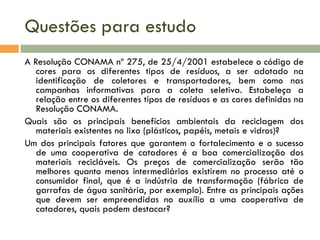 Questões para estudo
A Resolução CONAMA nº 275, de 25/4/2001 estabelece o código de
cores para os diferentes tipos de resíduos, a ser adotado na
identificação de coletores e transportadores, bem como nas
campanhas informativas para a coleta seletiva. Estabeleça a
relação entre os diferentes tipos de resíduos e as cores definidas na
Resolução CONAMA.
Quais são os principais benefícios ambientais da reciclagem dos
materiais existentes no lixo (plásticos, papéis, metais e vidros)?
Um dos principais fatores que garantem o fortalecimento e o sucesso
de uma cooperativa de catadores é a boa comercialização dos
materiais recicláveis. Os preços de comercialização serão tão
melhores quanto menos intermediários existirem no processo até o
consumidor final, que é a indústria de transformação (fábrica de
garrafas de água sanitária, por exemplo). Entre as principais ações
que devem ser empreendidas no auxílio a uma cooperativa de
catadores, quais podem destacar?

 