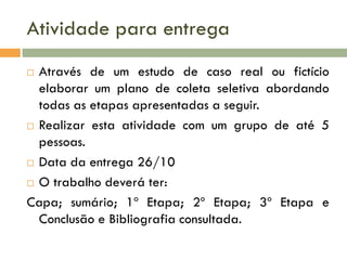 Atividade para entrega
Através de um estudo de caso real ou fictício
elaborar um plano de coleta seletiva abordando
todas as etapas apresentadas a seguir.
 Realizar esta atividade com um grupo de até 5
pessoas.
 Data da entrega 26/10
 O trabalho deverá ter:
Capa; sumário; 1º Etapa; 2º Etapa; 3º Etapa e
Conclusão e Bibliografia consultada.


 