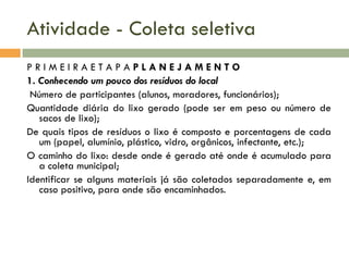 Atividade - Coleta seletiva
PRIMEIRAETAPAPLANEJAMENTO
1. Conhecendo um pouco dos resíduos do local
Número de participantes (alunos, moradores, funcionários);
Quantidade diária do lixo gerado (pode ser em peso ou número de
sacos de lixo);
De quais tipos de resíduos o lixo é composto e porcentagens de cada
um (papel, alumínio, plástico, vidro, orgânicos, infectante, etc.);
O caminho do lixo: desde onde é gerado até onde é acumulado para
a coleta municipal;
Identificar se alguns materiais já são coletados separadamente e, em
caso positivo, para onde são encaminhados.

 