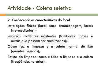Atividade - Coleta seletiva
2. Conhecendo as características do local
Instalações físicas (local para armazenagem, locais
intermediários);
Recursos materiais existentes (tambores, latões e
outros que possam ser reutilizados);
Quem faz a limpeza e a coleta normal do lixo
(quantas pessoas);
Rotina da limpeza: como é feita a limpeza e a coleta
(freqüência, horários).

 