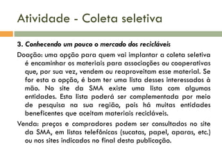 Atividade - Coleta seletiva
3. Conhecendo um pouco o mercado dos recicláveis
Doação: uma opção para quem vai implantar a coleta seletiva
é encaminhar os materiais para associações ou cooperativas
que, por sua vez, vendem ou reaproveitam esse material. Se
for esta a opção, é bom ter uma lista desses interessados à
mão. No site da SMA existe uma lista com algumas
entidades. Esta lista poderá ser complementada por meio
de pesquisa na sua região, pois há muitas entidades
beneficentes que aceitam materiais recicláveis.
Venda: preços e compradores podem ser consultados no site
da SMA, em listas telefônicas (sucatas, papel, aparas, etc.)
ou nos sites indicados no final desta publicação.

 