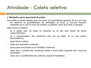 Atividade - Coleta seletiva
4. Montando a parte operacional do projeto
Com todos os dados obtidos até esse ponto (as quantidades geradas de lixo por tipo
de material, as possibilidades de estocagem no local, os recursos humanos
existentes, etc.), está na hora de começar a planejar como será todo o esquema.
Agora deve-se decidir:
•
se a coleta será de todos os materiais ou só dos mais fáceis de serem
comercializados;
•
se a armazenagem dos recicláveis será em um lugar só ou com pontos
intermediários;
•
quem fará a coleta;
•
onde será estocado o material;
•
para quem será doado e/ou vendido o material;
•
como será o caminho dos recicláveis, desde o local onde é gerado até o local da
estocagem;
•
como será o recolhimento dos materiais, inclusive freqüência.

 