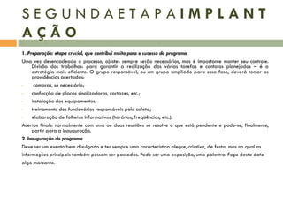 SEGUNDAETAPAIMPLANT
AÇÃO
1. Preparação: etapa crucial, que contribui muito para o sucesso do programa
Uma vez desencadeado o processo, ajustes sempre serão necessários, mas é importante manter seu controle.
Divisão dos trabalhos: para garantir a realização das várias tarefas e contatos planejados – é a
estratégia mais eficiente. O grupo responsável, ou um grupo ampliado para essa fase, deverá tomar as
providências acertadas:
•
compras, se necessário;
•
confecção de placas sinalizadoras, cartazes, etc.;
•
instalação dos equipamentos;
•
treinamento dos funcionários responsáveis pela coleta;
•
elaboração de folhetos informativos (horários, freqüências, etc.).
Acertos finais: normalmente com uma ou duas reuniões se resolve o que está pendente e pode-se, finalmente,
partir para a inauguração.
2. Inauguração do programa
Deve ser um evento bem divulgado e ter sempre uma característica alegre, criativa, de festa, mas no qual as
informações principais também possam ser passadas. Pode ser uma exposição, uma palestra. Faça desta data
algo marcante.

 