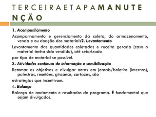 TERCEIRAETAPAMANUTE
NÇÃO
1. Acompanhamento
Acompanhamento e gerenciamento da coleta, do armazenamento,
venda e ou doação dos materiais2. Levantamento
Levantamento das quantidades coletadas e receita gerada (caso o
material tenha sido vendido), até setorizado
por tipo de material se possível.
3. Atividades contínuas de informação e sensibilização
Retomar os objetivos e divulgar notas em jornais/boletins (internos),
palestras, reuniões, gincanas, cartazes, são
estratégias que incentivam.
4. Balanço
Balanço de andamento e resultados do programa. É fundamental que
sejam divulgados.

 