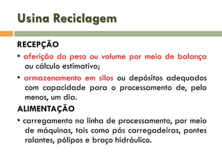 Usina Reciclagem
RECEPÇÃO
• aferição do peso ou volume por meio de balança
ou cálculo estimativo;
• armazenamento em silos ou depósitos adequados
com capacidade para o processamento de, pelo
menos, um dia.
ALIMENTAÇÃO
• carregamento na linha de processamento, por meio
de máquinas, tais como pás carregadeiras, pontes
rolantes, pólipos e braço hidráulico.

 