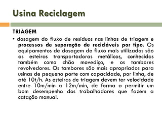 Usina Reciclagem
TRIAGEM
• dosagem do fluxo de resíduos nas linhas de triagem e
processos de separação de recicláveis por tipo. Os
equipamentos de dosagem de fluxo mais utilizados são
as esteiras transportadoras metálicas, conhecidas
também como chão movediço, e os tambores
revolvedores. Os tambores são mais apropriados para
usinas de pequeno porte com capacidade, por linha, de
até 10t/h. As esteiras de triagem devem ter velocidade
entre 10m/min a 12m/min, de forma a permitir um
bom desempenho dos trabalhadores que fazem a
catação manual.

 
