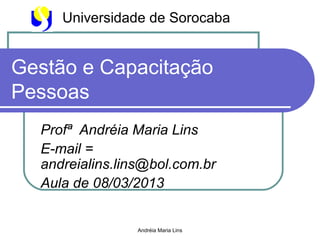 Universidade de Sorocaba


Gestão e Capacitação
Pessoas
  Profª Andréia Maria Lins
  E-mail =
  andreialins.lins@bol.com.br
  Aula de 08/03/2013


                Andréia Maria Lins
 