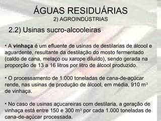 2.2) Usinas sucro-alcooleiras
ÁGUAS RESIDUÁRIAS
2) AGROINDÚSTRIAS
• A vinhaça é um efluente de usinas de destilarias de álcool e
aguardente, resultante da destilação do mosto fermentado
(caldo de cana, melaço ou xarope diluído), sendo gerada na
proporção de 13 a 16 litros por litro de álcool produzido.
• O processamento de 1.000 toneladas de cana-de-açúcar
rende, nas usinas de produção de álcool, em média, 910 m3
de vinhaça.
• No caso de usinas açucareiras com destilaria, a geração de
vinhaça está entre 150 e 300 m3
por cada 1.000 toneladas de
cana-de-açúcar processada.
 