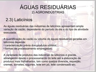 2.3) Laticínios
ÁGUAS RESIDUÁRIAS
2) AGROINDÚSTRIAS
As águas residuárias das indústrias de laticínios apresentam ampla
variação de vazão, dependente do período do dia e do tipo de atividade
executada.
A quantificação da vazão ou volume de águas residuárias geradas em
laticínios depende:
• caracterização prévia dos produtos obtidos;
• formas de processamento empregadas.
A variedade de produtos das indústrias de laticínios é grande,
abrangendo desde o processamento do leite até a elaboração de
produtos mais trabalhados, tais como queijos diversos, requeijão,
cremes, sorvetes, iogurtes, leite em pó, leite condensado etc.
 